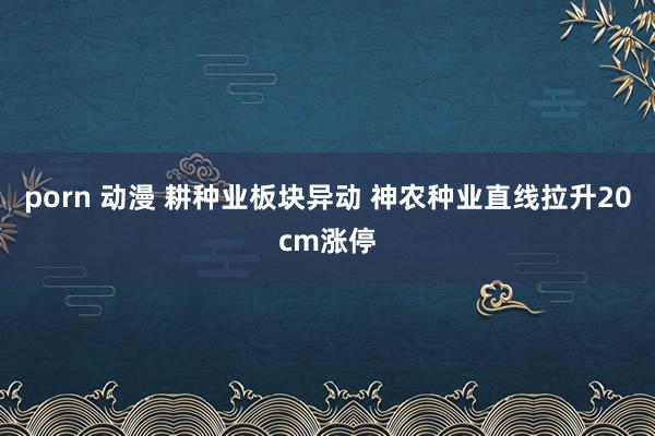 porn 动漫 耕种业板块异动 神农种业直线拉升20cm涨停