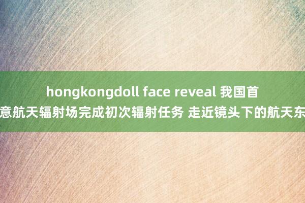 hongkongdoll face reveal 我国首个生意航天辐射场完成初次辐射任务 走近镜头下的航天东谈主