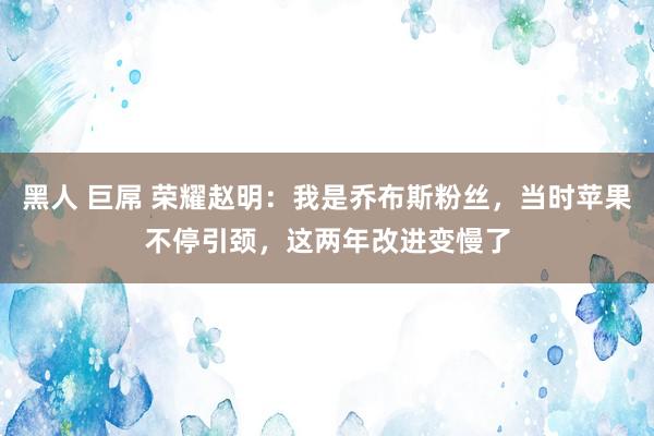 黑人 巨屌 荣耀赵明：我是乔布斯粉丝，当时苹果不停引颈，这两年改进变慢了