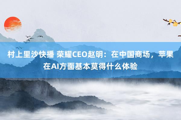 村上里沙快播 荣耀CEO赵明：在中国商场，苹果在AI方面基本莫得什么体验