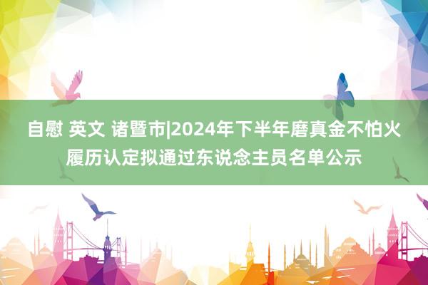 自慰 英文 诸暨市|2024年下半年磨真金不怕火履历认定拟通过东说念主员名单公示