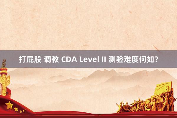 打屁股 调教 CDA Level II 测验难度何如？