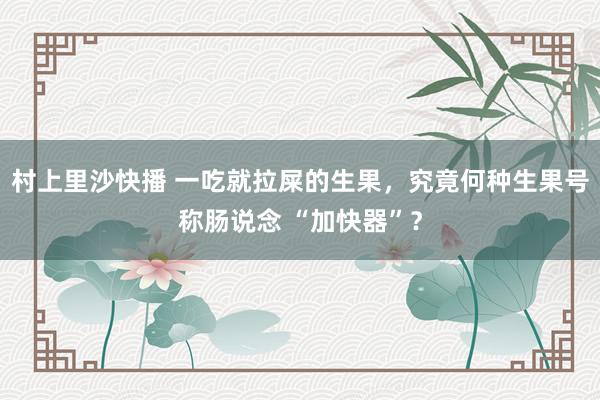 村上里沙快播 一吃就拉屎的生果，究竟何种生果号称肠说念 “加快器”？