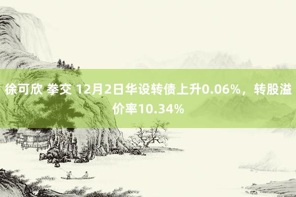 徐可欣 拳交 12月2日华设转债上升0.06%，转股溢价率10.34%