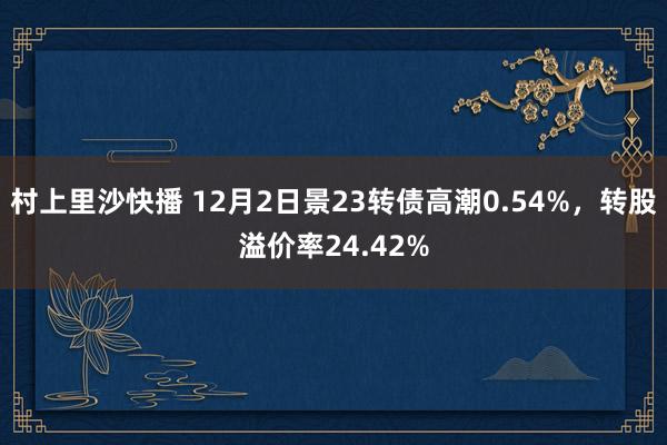 村上里沙快播 12月2日景23转债高潮0.54%，转股溢价率24.42%