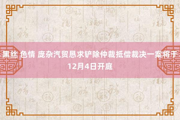 黑丝 色情 庞杂汽贸恳求铲除仲裁抵偿裁决一案将于12月4日开庭