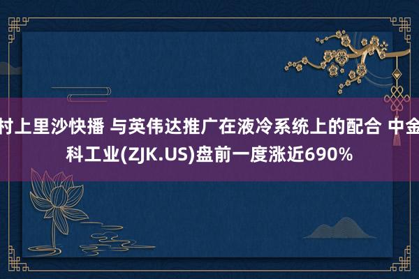 村上里沙快播 与英伟达推广在液冷系统上的配合 中金科工业(ZJK.US)盘前一度涨近690%