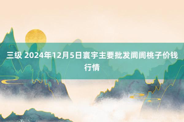 三级 2024年12月5日寰宇主要批发阛阓桃子价钱行情