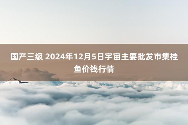 国产三级 2024年12月5日宇宙主要批发市集桂鱼价钱行情