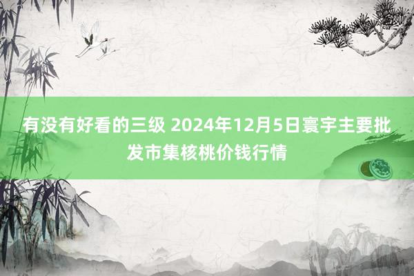 有没有好看的三级 2024年12月5日寰宇主要批发市集核桃价钱行情