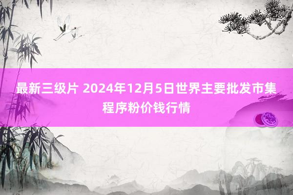 最新三级片 2024年12月5日世界主要批发市集程序粉价钱行情