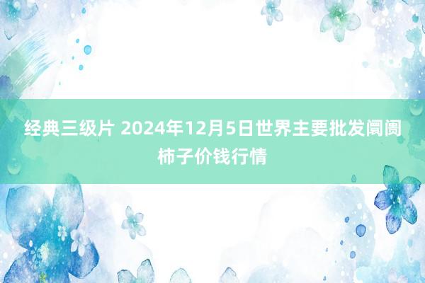 经典三级片 2024年12月5日世界主要批发阛阓柿子价钱行情