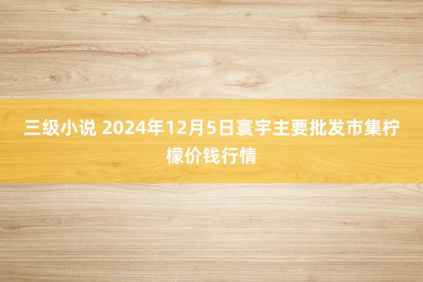 三级小说 2024年12月5日寰宇主要批发市集柠檬价钱行情