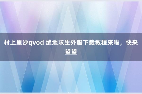 村上里沙qvod 绝地求生外服下载教程来啦，快来望望