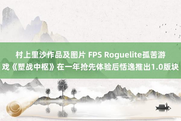 村上里沙作品及图片 FPS Roguelite孤苦游戏《塑战中枢》在一年抢先体验后恬逸推出1.0版块