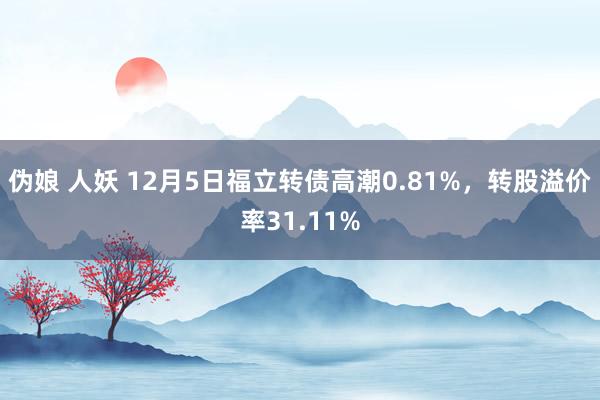 伪娘 人妖 12月5日福立转债高潮0.81%，转股溢价率31.11%