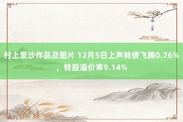 村上里沙作品及图片 12月5日上声转债飞腾0.76%，转股溢价率9.14%