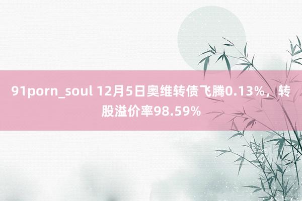 91porn_soul 12月5日奥维转债飞腾0.13%，转股溢价率98.59%