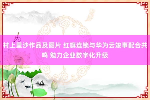 村上里沙作品及图片 红旗连锁与华为云竣事配合共鸣 勉力企业数字化升级