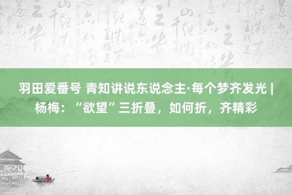 羽田爱番号 青知讲说东说念主·每个梦齐发光 |杨梅：“欲望”三折叠，如何折，齐精彩