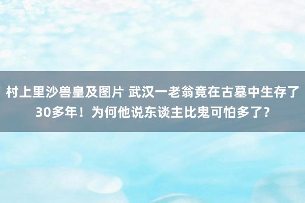 村上里沙兽皇及图片 武汉一老翁竟在古墓中生存了30多年！为何他说东谈主比鬼可怕多了？