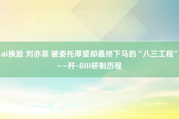 ai换脸 刘亦菲 被委托厚望却最终下马的“八三工程”——歼-8III研制历程