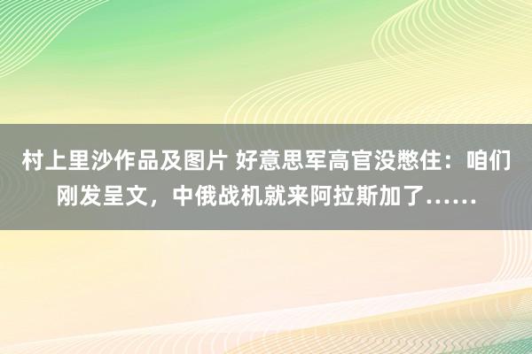 村上里沙作品及图片 好意思军高官没憋住：咱们刚发呈文，中俄战机就来阿拉斯加了……