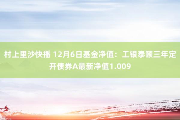 村上里沙快播 12月6日基金净值：工银泰颐三年定开债券A最新净值1.009