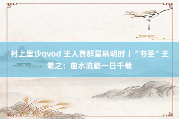 村上里沙qvod 王人鲁群星精明时丨“书圣”王羲之：曲水流觞一日千载