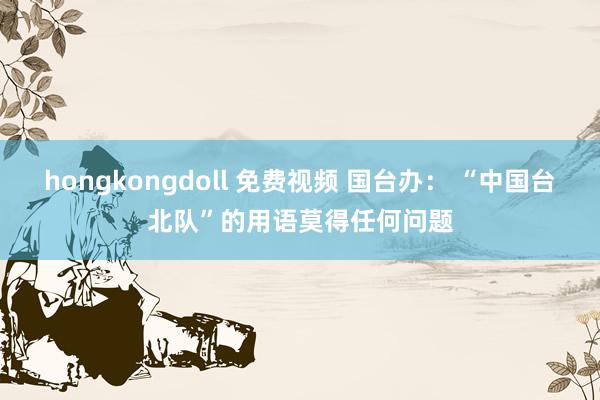 hongkongdoll 免费视频 国台办： “中国台北队”的用语莫得任何问题