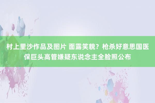 村上里沙作品及图片 面露笑貌？枪杀好意思国医保巨头高管嫌疑东说念主全脸照公布