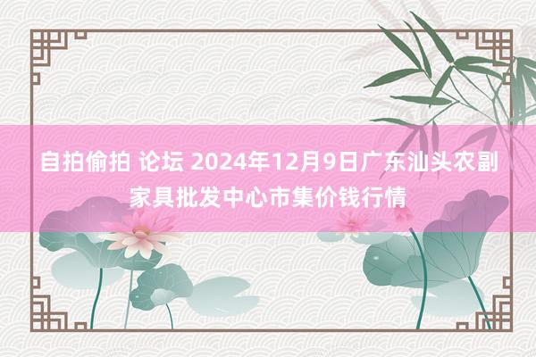 自拍偷拍 论坛 2024年12月9日广东汕头农副家具批发中心市集价钱行情