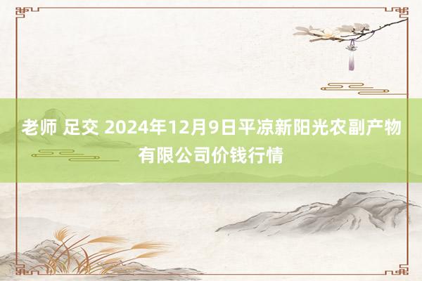 老师 足交 2024年12月9日平凉新阳光农副产物有限公司价钱行情