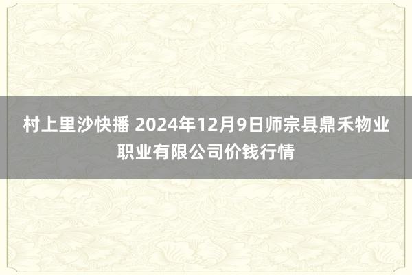 村上里沙快播 2024年12月9日师宗县鼎禾物业职业有限公司价钱行情