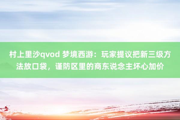 村上里沙qvod 梦境西游：玩家提议把新三级方法放口袋，谨防区里的商东说念主坏心加价