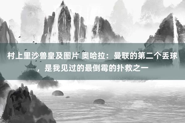 村上里沙兽皇及图片 奥哈拉：曼联的第二个丢球，是我见过的最倒霉的扑救之一