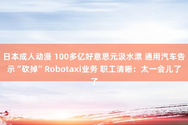 日本成人动漫 100多亿好意思元汲水漂 通用汽车告示“砍掉”Robotaxi业务 职工清晰：太一会儿了