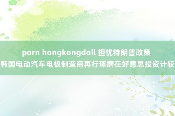 porn hongkongdoll 担忧特朗普政策 韩国电动汽车电板制造商再行琢磨在好意思投资计较