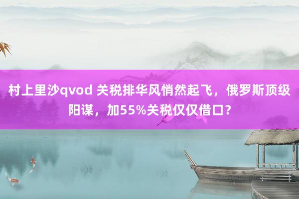 村上里沙qvod 关税排华风悄然起飞，俄罗斯顶级阳谋，加55%关税仅仅借口？