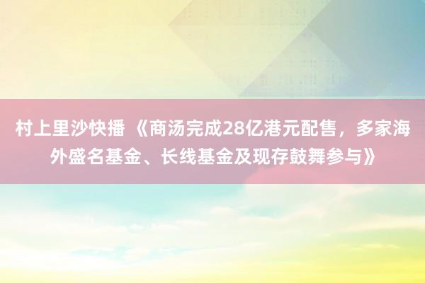 村上里沙快播 《商汤完成28亿港元配售，多家海外盛名基金、长线基金及现存鼓舞参与》