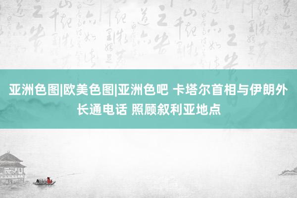 亚洲色图|欧美色图|亚洲色吧 卡塔尔首相与伊朗外长通电话 照顾叙利亚地点