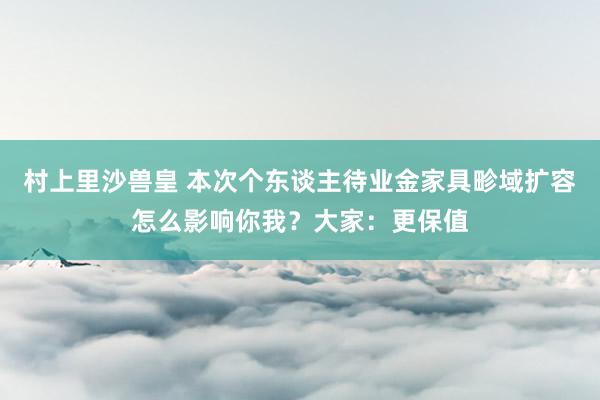 村上里沙兽皇 本次个东谈主待业金家具畛域扩容怎么影响你我？大家：更保值