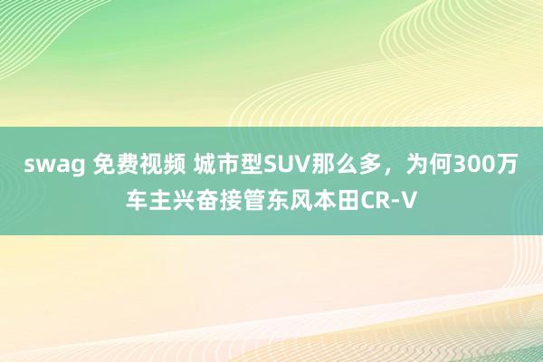 swag 免费视频 城市型SUV那么多，为何300万车主兴奋接管东风本田CR-V