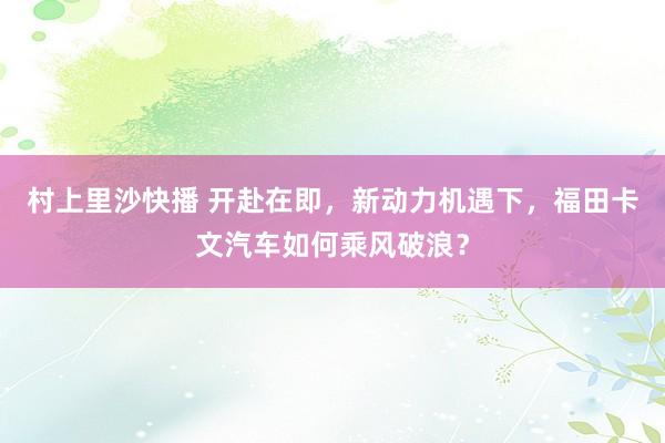 村上里沙快播 开赴在即，新动力机遇下，福田卡文汽车如何乘风破浪？