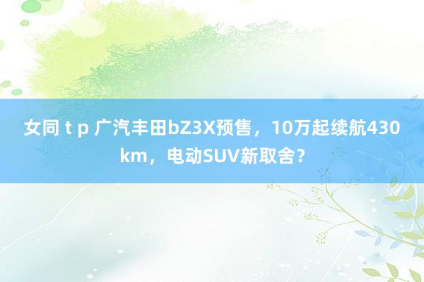 女同 t p 广汽丰田bZ3X预售，10万起续航430km，电动SUV新取舍？