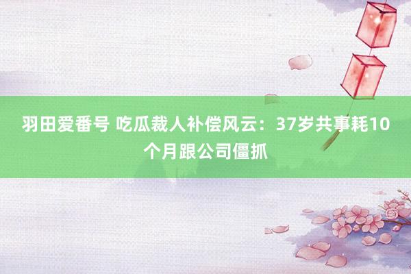 羽田爱番号 吃瓜裁人补偿风云：37岁共事耗10个月跟公司僵抓