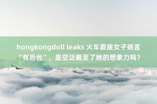 hongkongdoll leaks 火车霸座女子扬言“有后台”，是空泛截至了她的想象力吗？