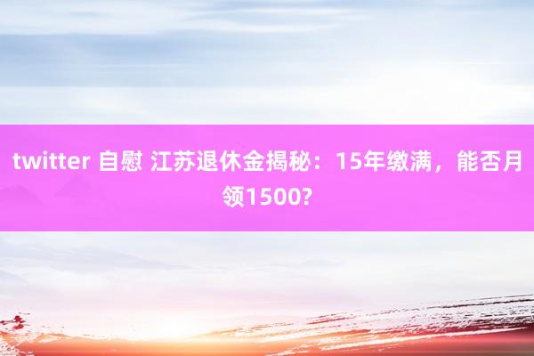 twitter 自慰 江苏退休金揭秘：15年缴满，能否月领1500?