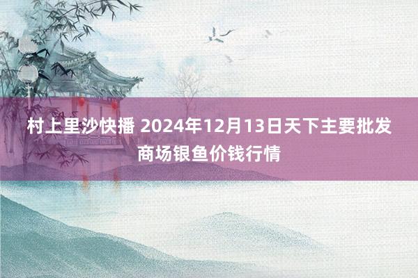 村上里沙快播 2024年12月13日天下主要批发商场银鱼价钱行情