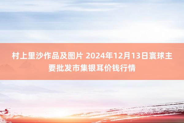 村上里沙作品及图片 2024年12月13日寰球主要批发市集银耳价钱行情